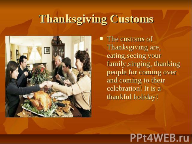 Thanksgiving Customs The customs of Thanksgiving are, eating,seeing your family,singing, thanking people for coming over and coming to their celebration! It is a thankful holiday!