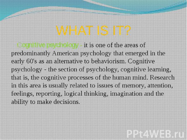 WHAT IS IT? Сognitive psychology - it is one of the areas of predominantly American psychology that emerged in the early 60's as an alternative to behaviorism. Cognitive psychology - the section of psychology, cognitive learning, that is, the cognit…