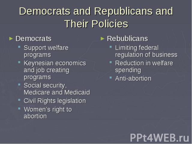 Democrats and Republicans and Their Policies Democrats Support welfare programs Keynesian economics and job creating programs Social security, Medicare and Medicaid Civil Rights legislation Women’s right to abortion