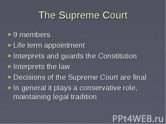 The Supreme Court 9 members Life term appointment Interprets and guards the Constitution Interprets the law Decisions of the Supreme Court are final In general it plays a conservative role, maintaining legal tradition