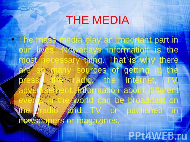 THE MEDIA The mass media play an important part in our lives. Nowadays information is the most necessary thing. That is why there are so many sources of getting it: the press, the radio, the Internet, TV, advertisement. Information about different e…