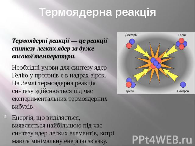 Термоядерна реакція Термоядерні реакції — це реакції синтезу легких ядер за дуже високої температури. Необхідні умови для синтезу ядер Гелію у протонів є в надрах зірок. На Землі термоядерна реакція синтезу здійснюється під час експериментальних тер…