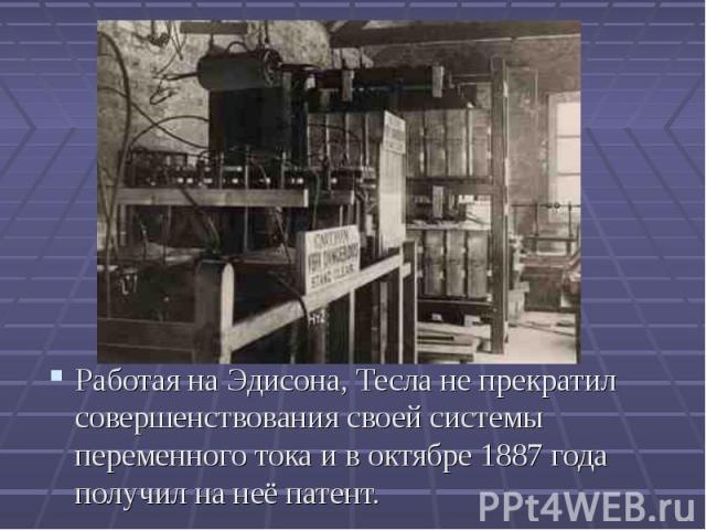 Работая на Эдисона, Тесла не прекратил совершенствования своей системы переменного тока и в октябре 1887 года получил на неё патент. Работая на Эдисона, Тесла не прекратил совершенствования своей системы переменного тока и в октябре 1887 года получи…