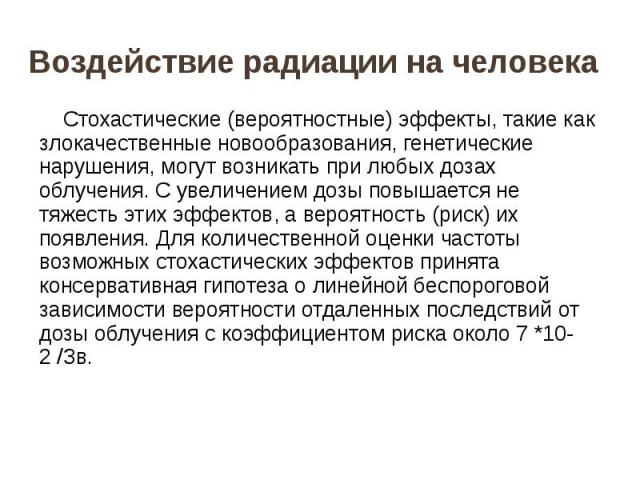 Воздействие радиации на человека Стохастические (вероятностные) эффекты, такие как злокачественные новообразования, генетические нарушения, могут возникать при любых дозах облучения. С увеличением дозы повышается не тяжесть этих эффектов, а вероятно…