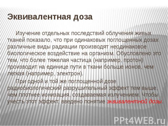 Эквивалентная доза Изучение отдельных последствий облучения живых тканей показало, что при одинаковых поглощенных дозах различные виды радиации производят неодинаковое биологическое воздействие на организм. Обусловлено это тем, что более тяжелая час…