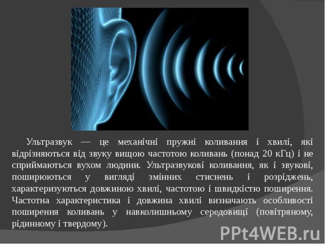 Ультразвук — це механічні пружні коливання і хвилі, які відрізняються від звуку вищою частотою коливань (понад 20 кГц) і не сприймаються вухом людини. Ультразвукові коливання, як і звукові, поширюються у вигляді змінних стиснень і розріджень, характ…