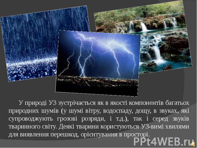 У природі УЗ зустрічається як в якості компонентів багатьох природних шумів (у шумі вітру, водоспаду, дощу, в звуках, які супроводжують грозові розряди, і т.д.), так і серед звуків тваринного світу. Деякі тварини користуються УЗ-вимі хвилями для вия…