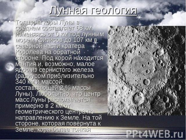 Толщина коры Луны в среднем составляет 68 км, изменяясь от 0 км под лунным морем Кризисов до 107 км в северной части кратера Королёва на обратной стороне. Под корой находится мантия и, возможно, малое ядро из сернистого железа (радиусом приблизитель…
