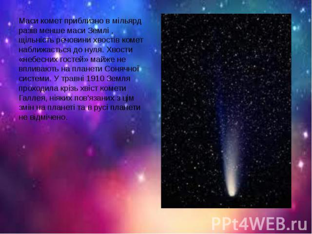 Маси комет приблизно в мільярд разів менше маси Землі , щільність речовини хвостів комет наближається до нуля. Хвости «небесних гостей» майже не впливають на планети Сонячної системи. У травні 1910 Земля проходила крізь хвіст комети Галлея, ніяких п…