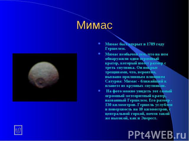 Мимас Мимас был открыт в 1789 году Гершелем. Мимас необычен тем, что на нем обнаружили один огромный кратер, который имеет размер с треть спутника. Он покрыт трещинами, что, вероятно, вызвано приливным влиянием Сатурна: Мимас - ближайший к планете и…