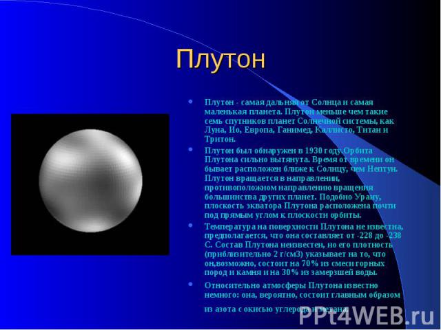Плутон Плутон - самая дальняя от Солнца и самая маленькая планета. Плутон меньше чем такие семь спутников планет Солнечной системы, как Луна, Ио, Европа, Ганимед, Каллисто, Титан и Тритон. Плутон был обнаружен в 1930 году.Орбита Плутона сильно вытян…