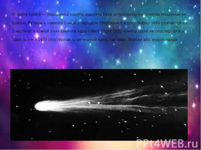 Коме та Біе ли — періодична комета, відкрита 1826 астрономом-любителем Вільгельмом Біелою. Рухалась навколо Сонця з періодом обертання 6,6 року. В кінці 1846 розпалася на 2 частини; в кожній з них виникли ядро і хвіст. Після 1852 комета Біели не спо…