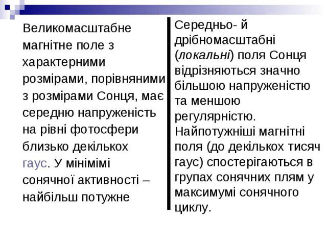 Великомасштабне Великомасштабне магнітне поле з характерними розмірами, порівняними з розмірами Сонця, має середню напруженість на рівні фотосфери близько декількох  гаус. У мінімімі сонячної активності – найбільш потужне