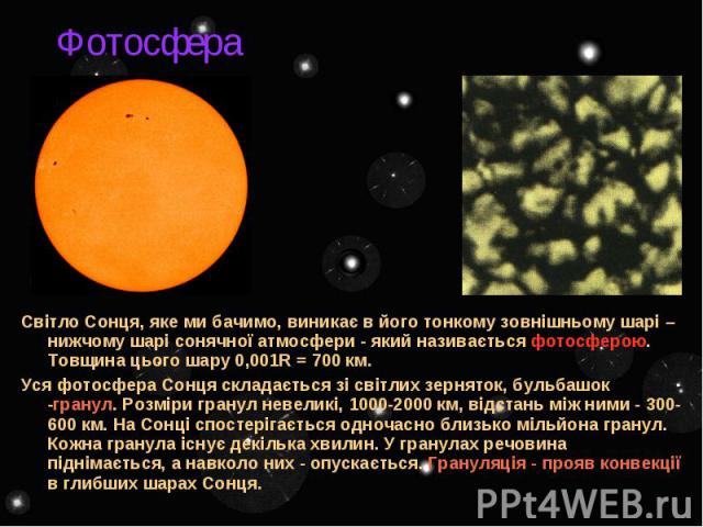 Фотосфера Світло Сонця, яке ми бачимо, виникає в його тонкому зовнішньому шарі – нижчому шарі сонячної атмосфери - який називається фотосферою. Товщина цього шару 0,001R = 700 км. Уся фотосфера Сонця складається зі світлих зерняток, бульбашок -грану…