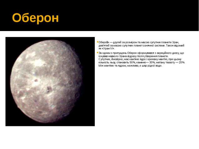 Оберон Оберо н — другий за розміром та масою супутник планети Уран, дев'ятий за масою супутник планет сонячної системи. Також відомий як «Уран IV». За одним з припущень Оберон сформувався з акреційного диску, що існував навколо Урана відразу пі…