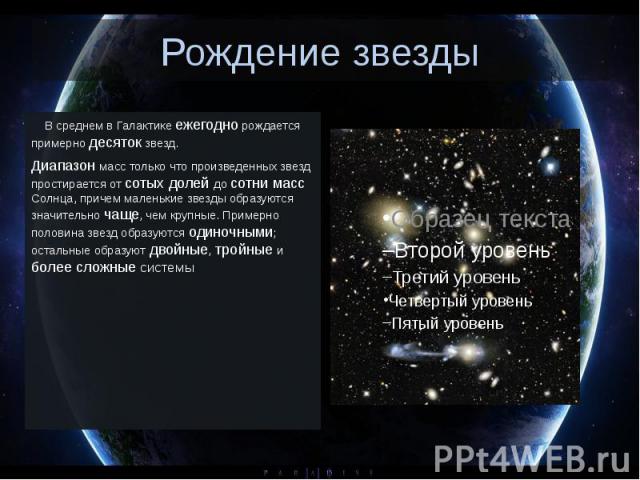 Рождение звезды     В среднем в Галактике ежегодно рождается примерно десяток звезд. Диапазон масс только что произведенных звезд простирается от сотых долей до сотни масс Солнца, причем маленькие звезды образуются значительно ча…