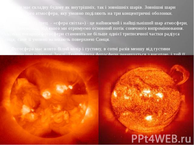 Сонце має складну будову як внутрішніх, так і зовнішніх шарів. Зовнішні шари Сонця - це його атмосфера, яку умовно поділяють на три концентричні оболонки. Фотосфера (з грец. - «сфера світла») - це найнижчий і найщільніший шар атмосфери, 300 км завто…