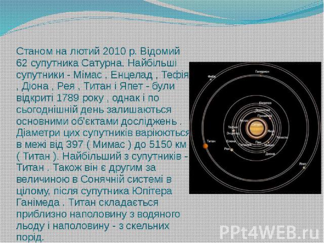 Станом на лютий 2010 р. Відомий 62 супутника Сатурна. Найбільші супутники - Мімас , Енцелад , Тефія , Діона , Рея , Титан і Япет - були відкриті 1789 року , однак і по сьогоднішній день залишаються основними об'єктами досліджень . Діаметри цих супут…