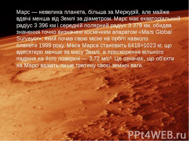 Марс — невелика планета, більша за Меркурій, але майже вдвічі менша від Землі за діаметром. Марс має екваторіальний радіус 3 396 км і середній полярний радіус 3 379 км, обидва значення точно визначені космічним апаратом «Mar…