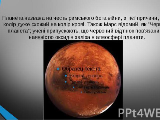 Планета названа на честь римського бога війни, з тієї причини, що її колір дуже схожий на колір крові. Також Марс відомий, як "Червона планета"; учені припускають, що червоний відтінок пов'язаний з наявністю оксидів заліза в атмосфері планети.