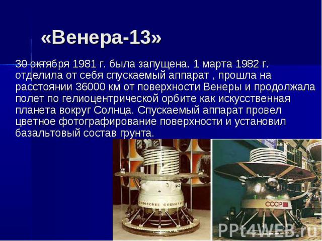 «Венера-13» 30 октября 1981 г. была запущена. 1 марта 1982 г. отделила от себя спускаемый аппарат , прошла на расстоянии 36000 км от поверхности Венеры и продолжала полет по гелиоцентрической орбите как искусственная планета вокруг Солнца. Спускаемы…