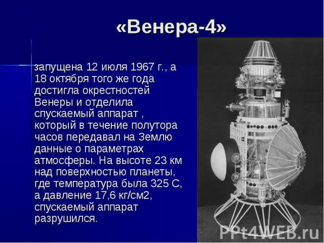 «Венера-4» запущена 12 июля 1967 г., а 18 октября того же года достигла окрестностей Венеры и отделила спускаемый аппарат , который в течение полутора часов передавал на Землю данные о параметрах атмосферы. На высоте 23 км над поверхностью планеты, …