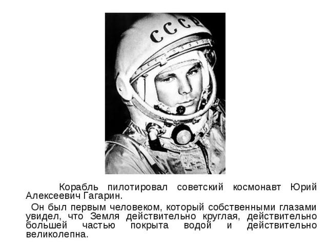 Корабль пилотировал советский космонавт Юрий Алексеевич Гагарин. Корабль пилотировал советский космонавт Юрий Алексеевич Гагарин. Он был первым человеком, который собственными глазами увидел, что Земля действительно круглая, действительно большей ча…