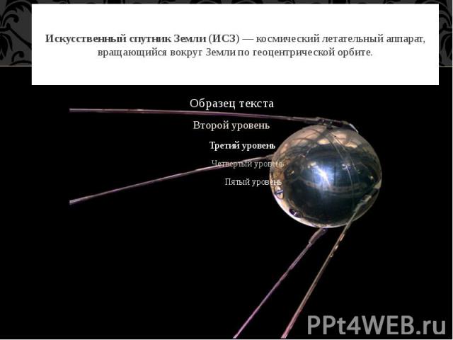 Искусственный спутник Земли (ИСЗ) — космический летательный аппарат, вращающийся вокруг Земли по геоцентрической орбите.