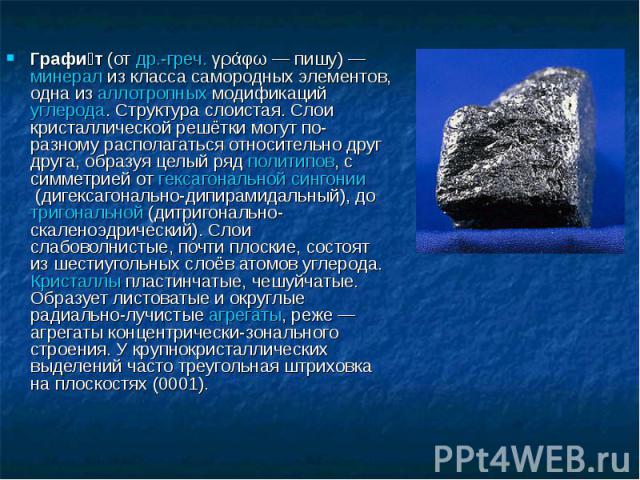 Графи т (от др.-греч. γράφω — пишу) — минерал из класса самородных элементов, одна из аллотропных модификаций углерода. Структура слоистая. Слои кристаллической решётки могут по-разному располагаться отно…