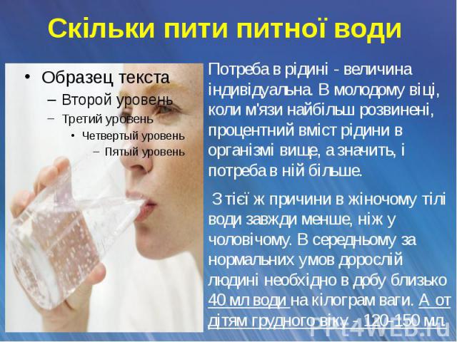 Скільки пити питної води Потреба в рідині - величина індивідуальна. В молодому віці, коли м'язи найбільш розвинені, процентний вміст рідини в організмі вище, а значить, і потреба в ній більше. З тієї ж причини в жіночому тілі води завжди менше, ніж …