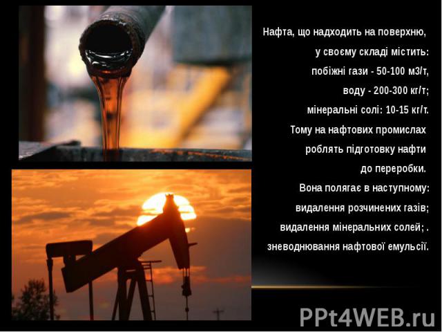 Нафта, що надходить на поверхню, Нафта, що надходить на поверхню, у своєму складі містить: побіжні гази - 50-100 м3/т, воду - 200-300 кг/т; мінеральні солі: 10-15 кг/т. Тому на нафтових промислах роблять підготовку нафти до переробки. Вона полягає в…
