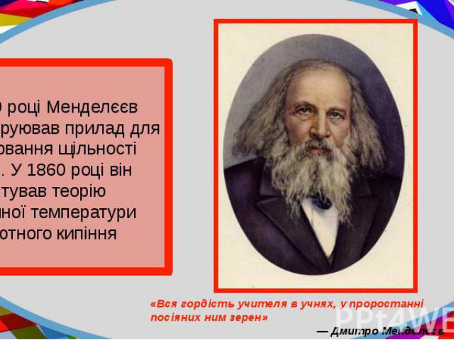 У 1859 році Менделєєв сконструював прилад для вимірювання щільності рідини. У 1860 році він обгрунтував теорію критичної температури абсолютного кипіння рідин.