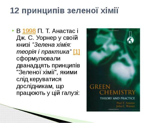 12 принципів зеленої хімії В 1998 П. Т. Анастас і Дж. С. Уорнер у своїй книзі "Зелена хімія: теорія і практика" [1] сформулювали дванадцять принципів "Зеленої хімії", якими слід керуватися дослідникам, що працюють у цій галузі: