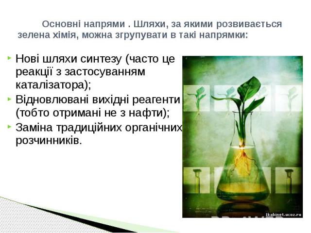 Основні напрями . Шляхи, за якими розвивається зелена хімія, можна згрупувати в такі напрямки: Нові шляхи синтезу (часто це реакції з застосуванням каталізатора); Відновлювані вихідні реагенти (тобто отримані не з нафти); Заміна традиційних органічн…