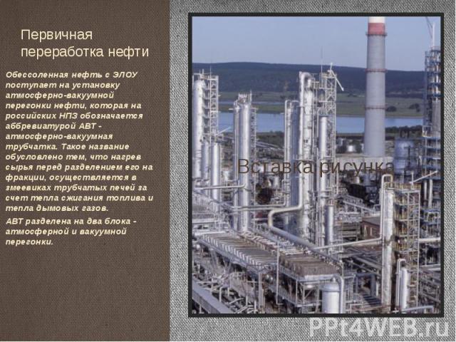 Первичная переработка нефти Обессоленная нефть с ЭЛОУ поступает на установку атмосферно-вакуумной перегонки нефти, которая на российских НПЗ обозначается аббревиатурой АВТ - атмосферно-вакуумная трубчатка. Такое название обусловлено тем, что нагрев …