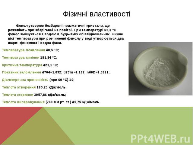 Фізичні властивості Фенол утворює безбарвні призматичні кристали, що рожевіють при зберіганні на повітрі. При температурі 65,3 °С фенол змішується з водою в будь-яких співвідношеннях. Нижче цієї температури при розчиненні фенолу у воді утворюється д…