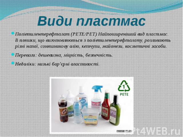 Види пластмас Поліетилентерефталат (PETE/PET) Найпоширеніший вид пластмас. В пляшки, що виготовляються з поліетилентерефталату, розливають різні напої, соняшникову олію, кетчупи, майонези, косметичні засоби. Переваги: дешевизна, міцність, безпечніст…