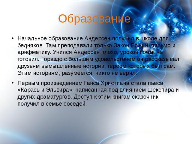 Образование Начальное образование Андерсен получил в школе для бедняков. Там преподавали только Закон Божий, письмо и арифметику. Учился Андерсен плохо, уроков почти не готовил. Гораздо с большим удовольствием он рассказывал друзьям вымышленные исто…