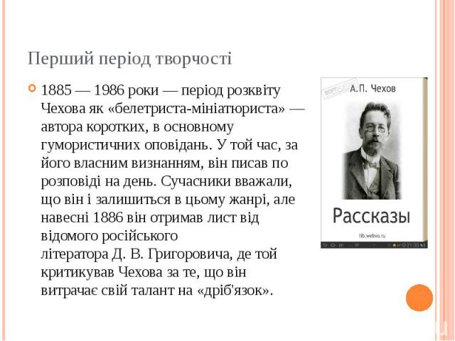 Перший період творчості 1885 — 1986 роки — період розквіту Чехова як «белетриста-мініатюриста» — автора коротких, в основному гумористичних оповідань. У той час, за його власним визнанням, він писав по розповіді на день. Сучасники вва…