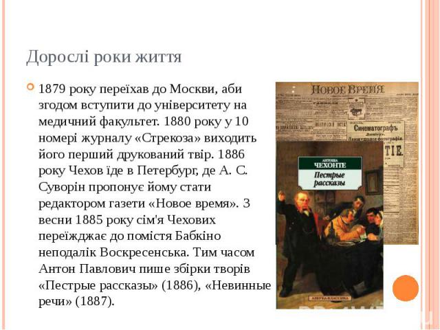 Дорослі роки життя 1879 року переїхав до Москви, аби згодом вступити до університету на медичний факультет. 1880 року у 10 номері журналу «Стрекоза» виходить його перший друкований твір. 1886 року Чехов їде в Петербург, де А. С. Суворін пропонує йом…