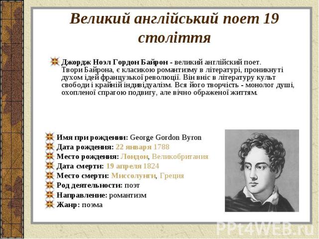 Джордж Ноэл Гордон Байрон - великий англійский поет. Твори Байрона, є класикою романтизму в літературі, проникнуті духом ідей французької революції. Він вніс в літературу культ свободи і крайній індивідуалізм. Вся його творчість - монолог душі, охоп…