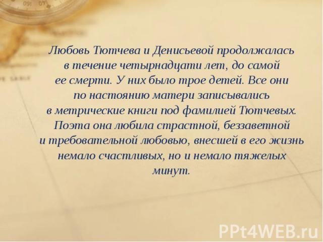 Любовь Тютчева и Денисьевой продолжалась в течение четырнадцати лет, до самой ее смерти. У них было трое детей. Все они по настоянию матери записывались в метрические книги под фамилией Тютчевых. Поэта она любила с…