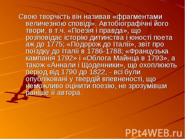 Свою творчість він називав «фрагментами величезною сповіді». Автобіографічні його твори, в т.ч. «Поезія і правда», що розповідає історію дитинства і юності поета аж до 1775; «Подорож до Італії», звіт про поїздку до Італії в 1786-1788; «Французька ка…