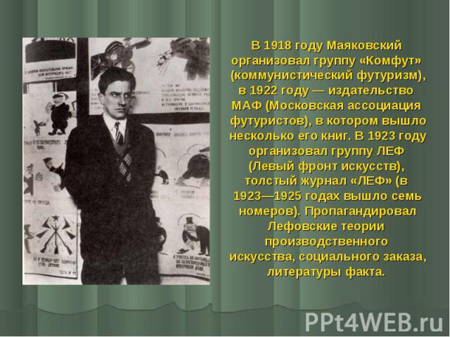 В 1918 году Маяковский В 1918 году Маяковский организовал группу «Комфут» (коммунистический футуризм), в 1922 году — издательство МАФ (Московская ассоциация футуристов), в котором вышло несколько его книг. В 1923 году организовал группу ЛЕФ (Ле…