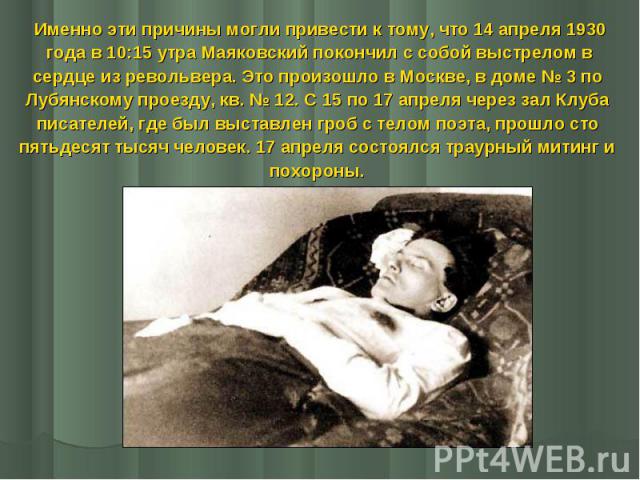 Именно эти причины могли привести к тому, что 14 апреля 1930 Именно эти причины могли привести к тому, что 14 апреля 1930 года в 10:15 утра Маяковский покончил с собой выстрелом в сердце из револьвера. Это произошло в Москве, в доме № 3 по Лубя…