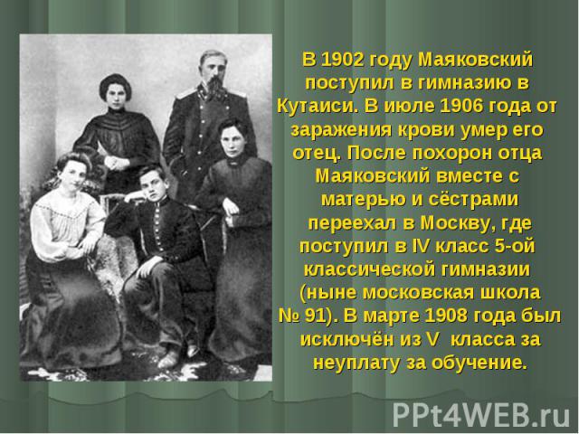 В 1902 году Маяковский В 1902 году Маяковский поступил в гимназию в Кутаиси. В июле 1906 года от заражения крови умер его отец. После похорон отца Маяковский вместе с матерью и сёстрами переехал в Москву, где поступил в IV класс 5-ой классической ги…