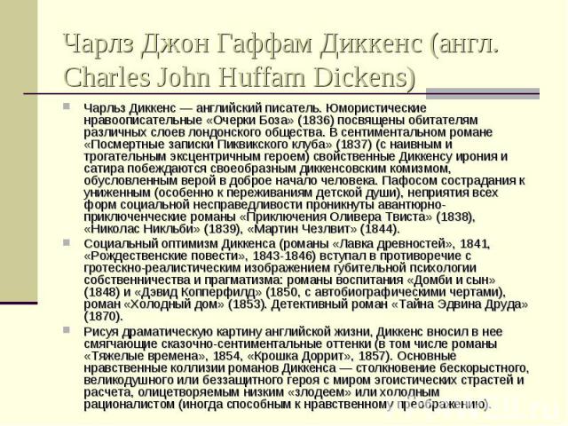 Чарлз Джон Гаффам Диккенс (англ. Charles John Huffam Dickens) Чарльз Диккенс — английский писатель. Юмористические нравоописательные «Очерки Боза» (1836) посвящены обитателям различных слоев лондонского общества. В сентиментальном романе «Посмертные…