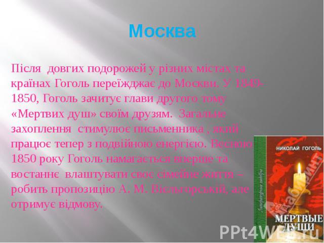 Москва Після довгих подорожей у різних містах та країнах Гоголь переїжджає до Москви. У 1849-1850, Гоголь зачитує глави другого тому «Мертвих душ» своїм друзям. Загальне захоплення стимулює письменника , який працює тепер з подвійною енергією. Весно…
