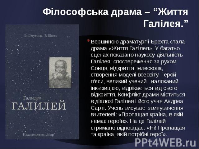 Філософська драма – “Життя Галілея.” Вершиною драматургії Брехта стала драма «Життя Галілея». У багатьо сценах показано наукову діяльність Галілея: спостереження за рухом Сонця, відкриття телескопа, створення моделі всесвіту. Герой п'єси, великий уч…