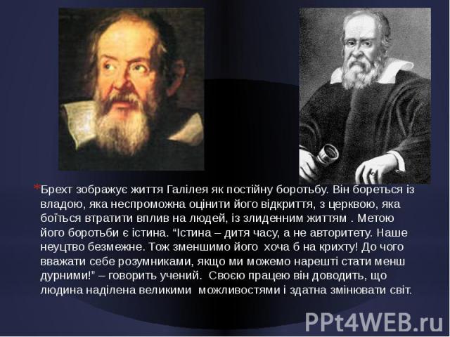 Брехт зображує життя Галілея як постійну боротьбу. Він бореться із владою, яка неспроможна оцінити його відкриття, з церквою, яка боїться втратити вплив на людей, із злиденним життям . Метою його боротьби є істина. “Істина – дитя часу, а не авторите…